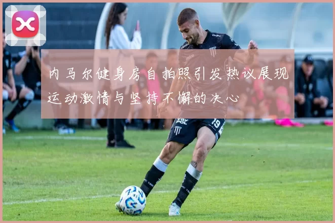 内马尔健身房自拍照引发热议展现运动激情与坚持不懈的决心
