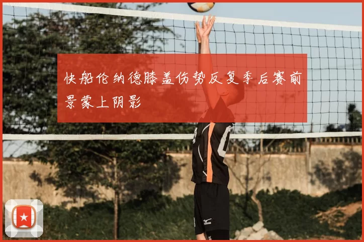 快船伦纳德膝盖伤势反复季后赛前景蒙上阴影