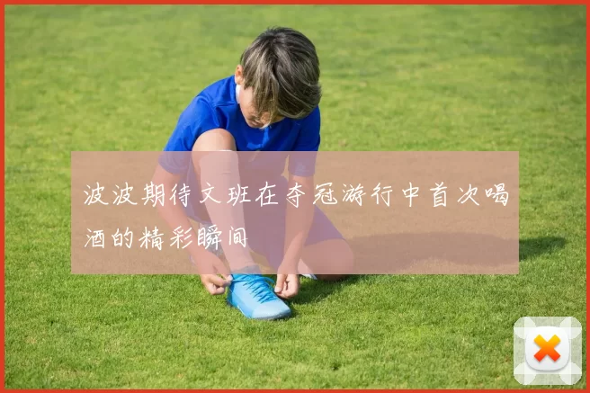 波波期待文班在夺冠游行中首次喝酒的精彩瞬间