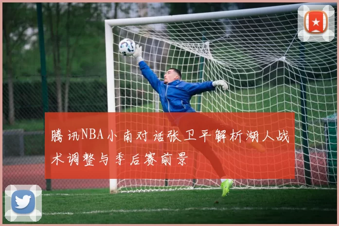 腾讯NBA小南对话张卫平解析湖人战术调整与季后赛前景