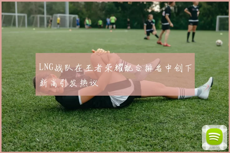 LNG战队在王者荣耀配合排名中创下新高引发热议