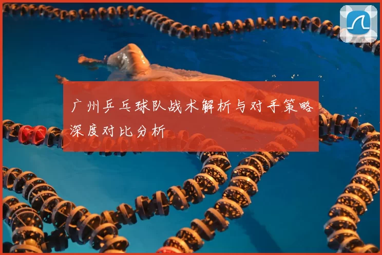 广州乒乓球队战术解析与对手策略深度对比分析