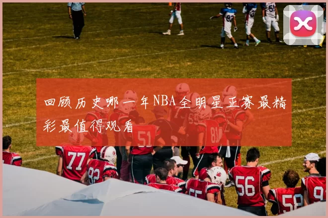 回顾历史哪一年NBA全明星正赛最精彩最值得观看