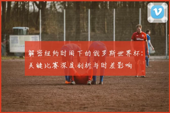 解密纽约时间下的俄罗斯世界杯：关键比赛深度剖析与时差影响