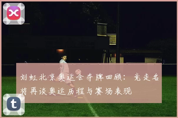 刘虹北京奥运会夺牌回顾：竞走名将再谈奥运历程与赛场表现